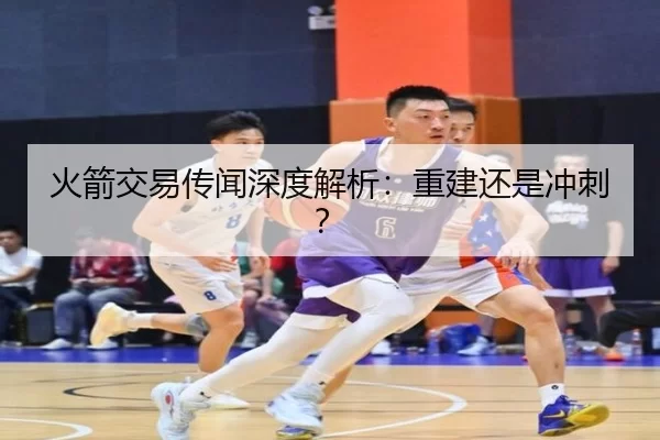 火箭交易传闻深度解析：重建还是冲刺？